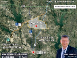 Plano TX is about 20 miles north of Dallas and approximately 30 miles from both Dallas Love Field and Dallas/Fort Worth International Airport. Plano TX Relocation Guide. Realtor in Plano TX - Oleg Sedletsky 214-940-8149